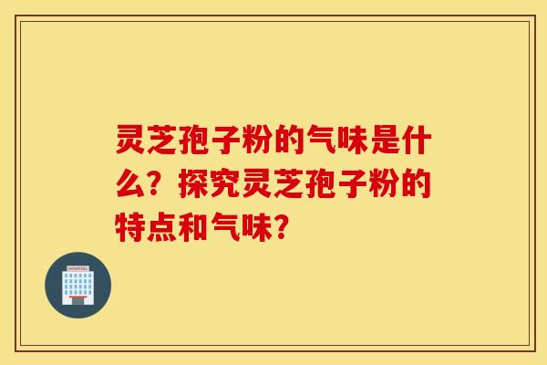 靈芝孢子粉的氣味是什么？探究靈芝孢子粉的特點和氣味？