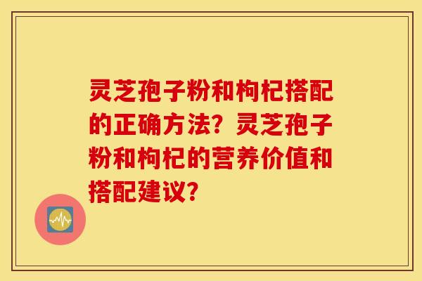 靈芝孢子粉和枸杞搭配的正確方法？靈芝孢子粉和枸杞的營養價值和搭配建議？