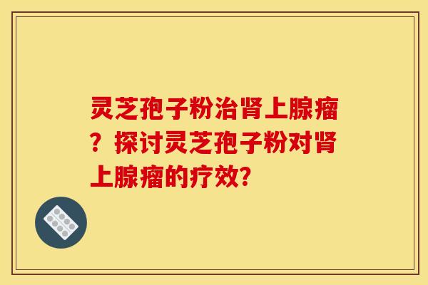 靈芝孢子粉上腺瘤？探討靈芝孢子粉對上腺瘤的療效？