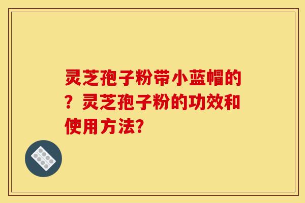 靈芝孢子粉帶小藍帽的？靈芝孢子粉的功效和使用方法？