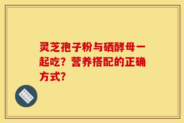 靈芝孢子粉與硒酵母一起吃？營養搭配的正確方式？