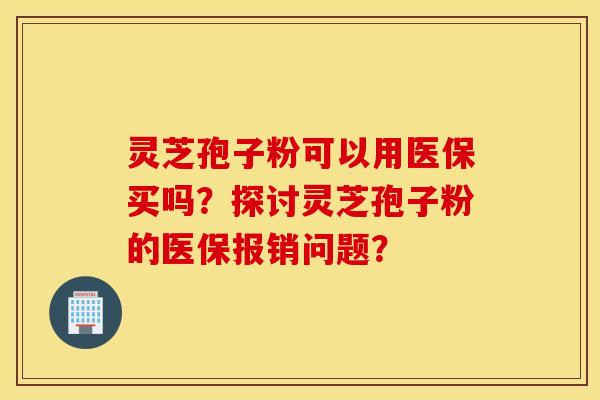 靈芝孢子粉可以用醫保買嗎？探討靈芝孢子粉的醫保報銷問題？