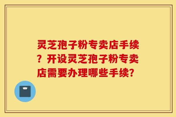 靈芝孢子粉專賣店手續？開設靈芝孢子粉專賣店需要辦理哪些手續？