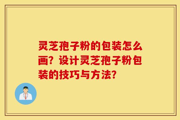 靈芝孢子粉的包裝怎么畫？設計靈芝孢子粉包裝的技巧與方法？