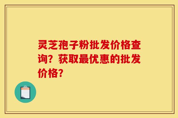 靈芝孢子粉批發價格查詢？獲取最優惠的批發價格？