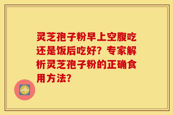 靈芝孢子粉早上空腹吃還是飯后吃好？專家解析靈芝孢子粉的正確食用方法？