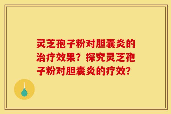 靈芝孢子粉對膽囊炎的效果？探究靈芝孢子粉對膽囊炎的療效？