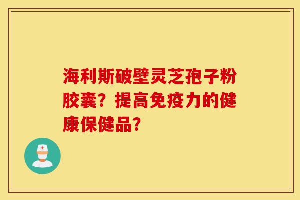 海利斯破壁靈芝孢子粉膠囊？提高免疫力的健康保健品？