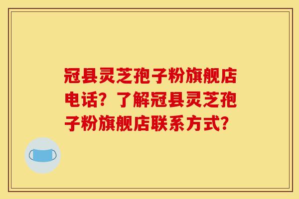 冠縣靈芝孢子粉旗艦店電話？了解冠縣靈芝孢子粉旗艦店聯系方式？