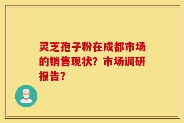 靈芝孢子粉在成都市場的銷售現狀？市場調研報告？