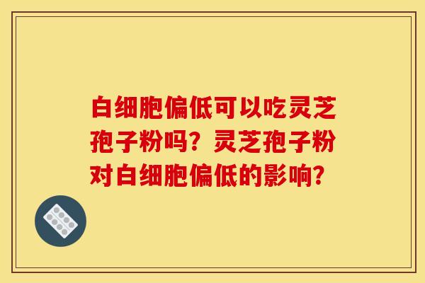 白細胞偏低可以吃靈芝孢子粉嗎？靈芝孢子粉對白細胞偏低的影響？