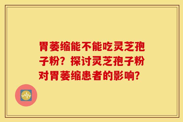 胃萎縮能不能吃靈芝孢子粉？探討靈芝孢子粉對胃萎縮患者的影響？