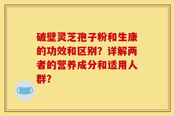 破壁靈芝孢子粉和生康的功效和區別？詳解兩者的營養成分和適用人群？