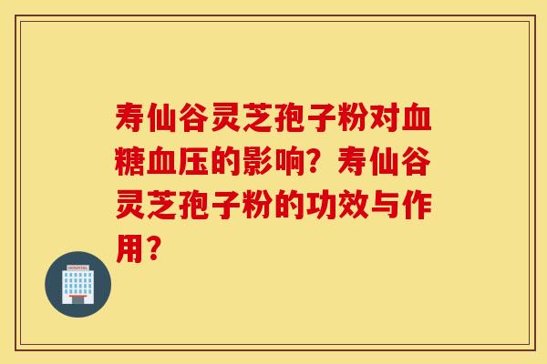 壽仙谷靈芝孢子粉對血糖血壓的影響？壽仙谷靈芝孢子粉的功效與作用？