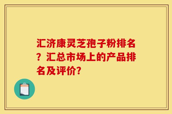 匯濟康靈芝孢子粉排名？匯總市場上的產品排名及評價？