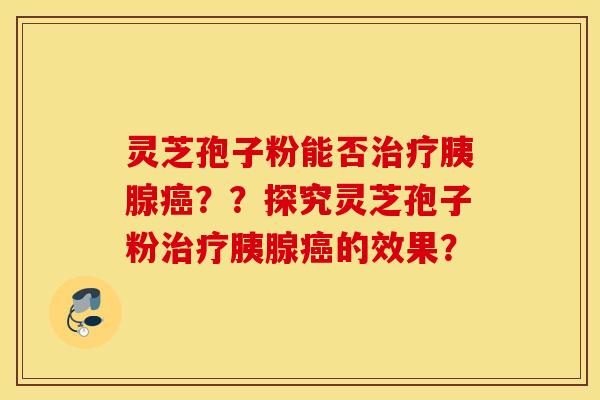 靈芝孢子粉能否治療胰腺癌？？探究靈芝孢子粉治療胰腺癌的效果？