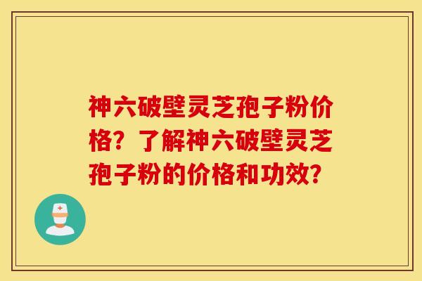 神六破壁靈芝孢子粉價格？了解神六破壁靈芝孢子粉的價格和功效？