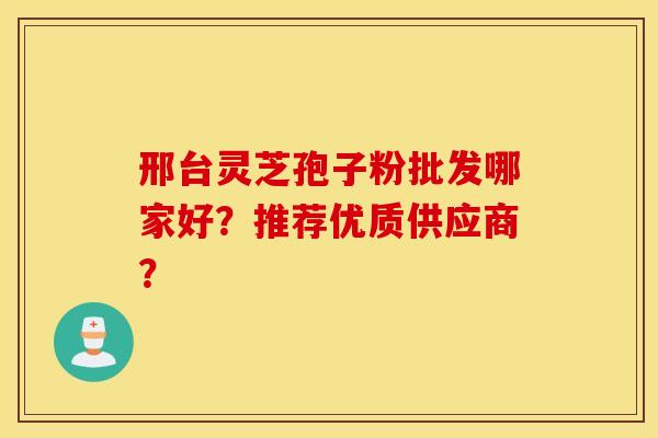 邢臺靈芝孢子粉批發哪家好？推薦優質供應商？