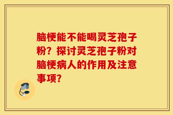 腦梗能不能喝靈芝孢子粉？探討靈芝孢子粉對腦梗病人的作用及注意事項？