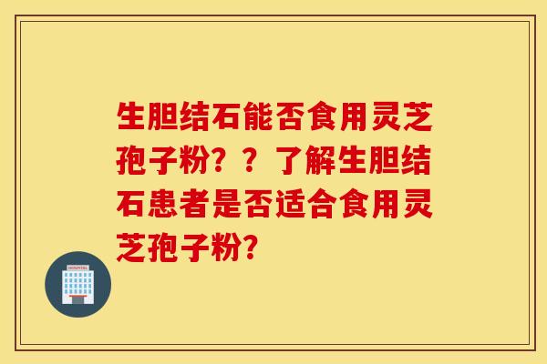 生膽結石能否食用靈芝孢子粉？？了解生膽結石患者是否適合食用靈芝孢子粉？