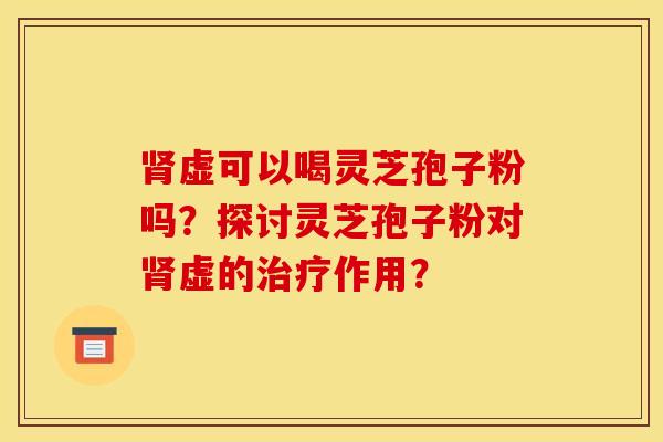 腎虛可以喝靈芝孢子粉嗎？探討靈芝孢子粉對腎虛的治療作用？