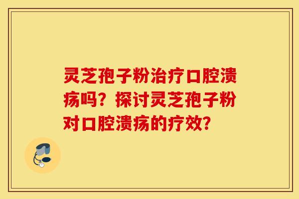 靈芝孢子粉治療口腔潰瘍嗎？探討靈芝孢子粉對口腔潰瘍的療效？