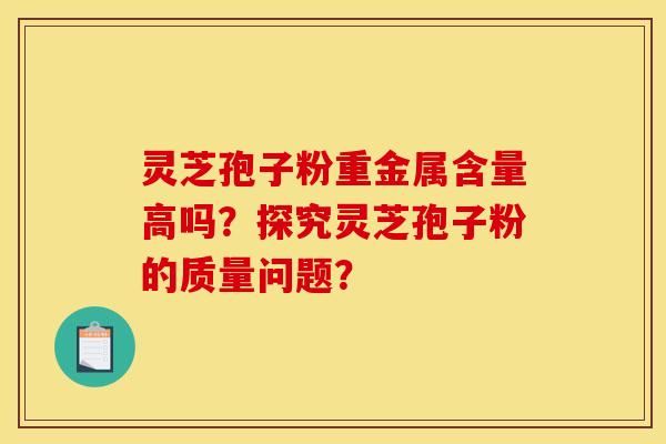 靈芝孢子粉重金屬含量高嗎？探究靈芝孢子粉的質量問題？