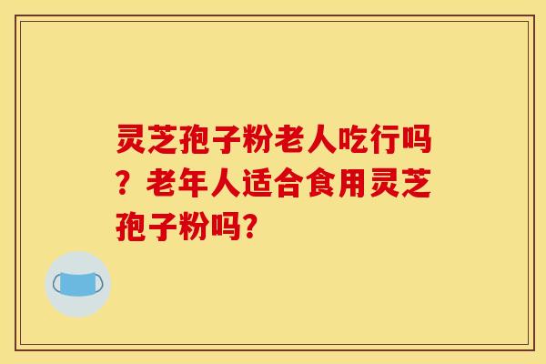 靈芝孢子粉老人吃行嗎？老年人適合食用靈芝孢子粉嗎？