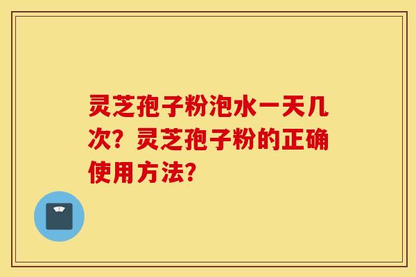 靈芝孢子粉泡水一天幾次？靈芝孢子粉的正確使用方法？