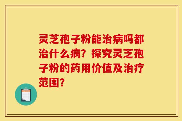 靈芝孢子粉能治病嗎都治什么病？探究靈芝孢子粉的藥用價值及治療范圍？