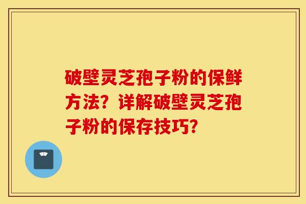 破壁靈芝孢子粉的保鮮方法？詳解破壁靈芝孢子粉的保存技巧？