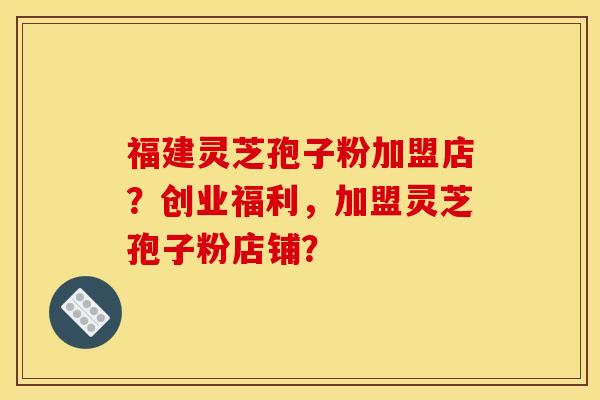 福建靈芝孢子粉加盟店？創業福利，加盟靈芝孢子粉店鋪？