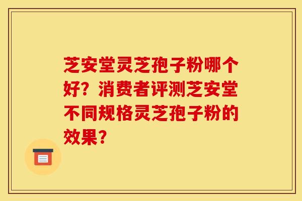 芝安堂靈芝孢子粉哪個好？消費者評測芝安堂不同規格靈芝孢子粉的效果？