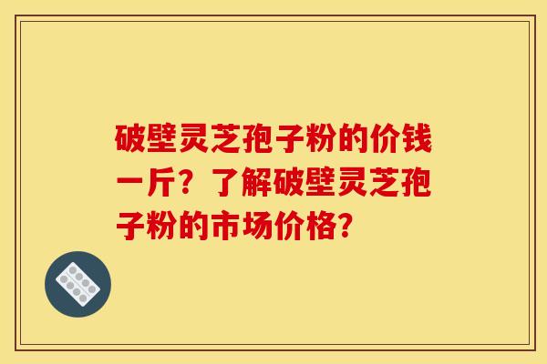 破壁靈芝孢子粉的價錢一斤？了解破壁靈芝孢子粉的市場價格？