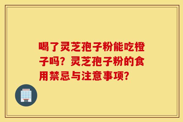 喝了靈芝孢子粉能吃橙子嗎？靈芝孢子粉的食用禁忌與注意事項？