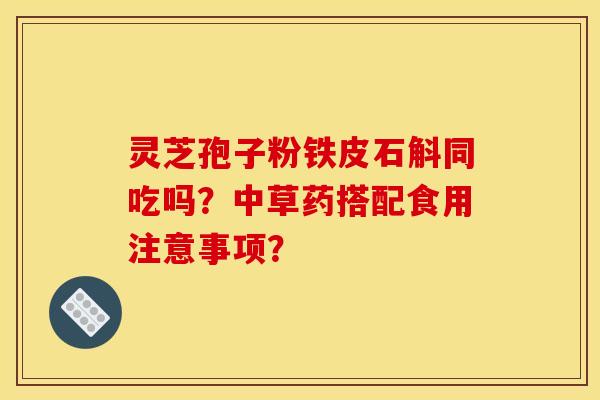 靈芝孢子粉鐵皮石斛同吃嗎？中草藥搭配食用注意事項？