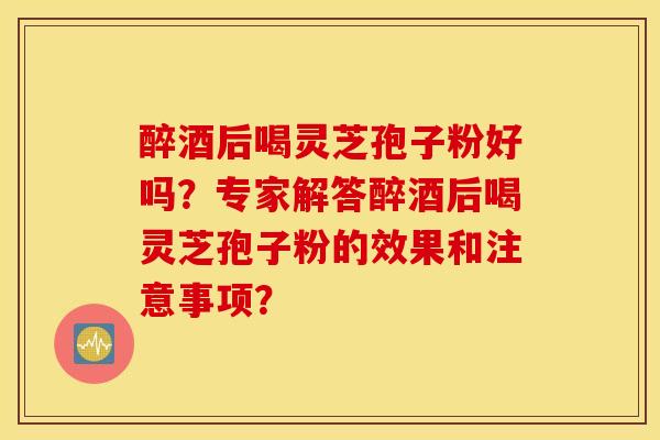 醉酒后喝靈芝孢子粉好嗎？專家解答醉酒后喝靈芝孢子粉的效果和注意事項？