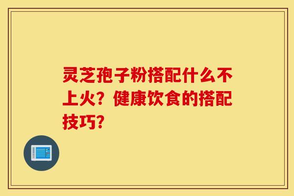 靈芝孢子粉搭配什么不上火？健康飲食的搭配技巧？