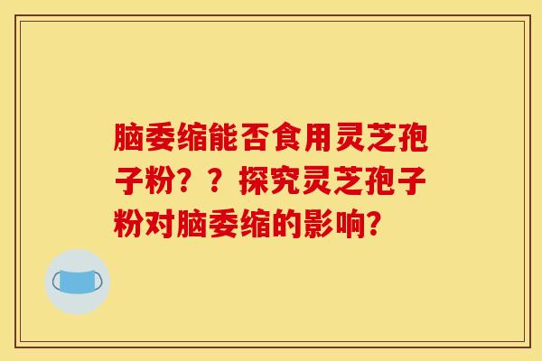 腦委縮能否食用靈芝孢子粉？？探究靈芝孢子粉對腦委縮的影響？