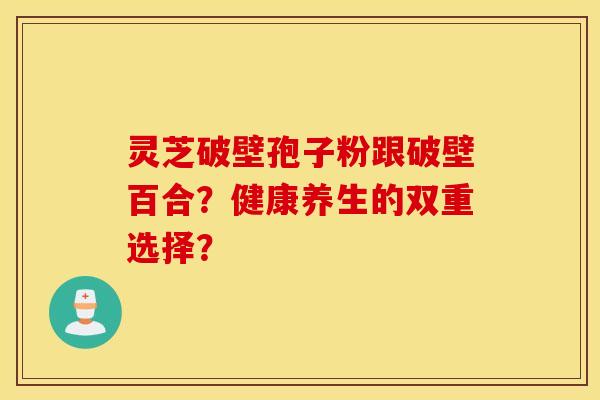 靈芝破壁孢子粉跟破壁百合？健康養生的雙重選擇？