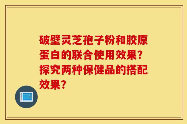 破壁靈芝孢子粉和膠原蛋白的聯合使用效果？探究兩種保健品的搭配效果？