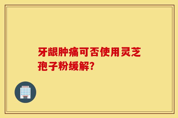 牙齦腫痛可否使用靈芝孢子粉緩解？