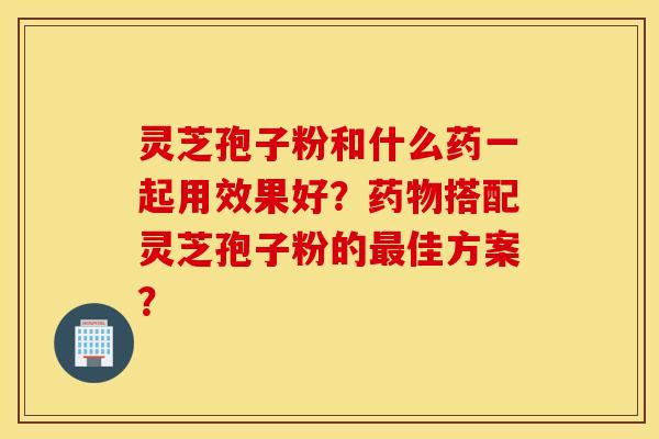 靈芝孢子粉和什么藥一起用效果好？藥物搭配靈芝孢子粉的最佳方案？