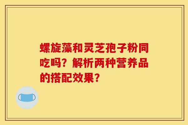 螺旋藻和靈芝孢子粉同吃嗎？解析兩種營養品的搭配效果？