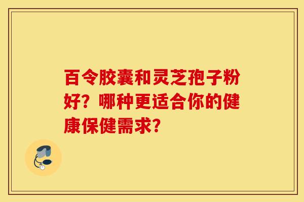 百令膠囊和靈芝孢子粉好？哪種更適合你的健康保健需求？