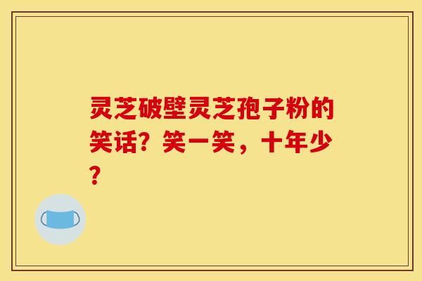 靈芝破壁靈芝孢子粉的笑話？笑一笑，十年少？