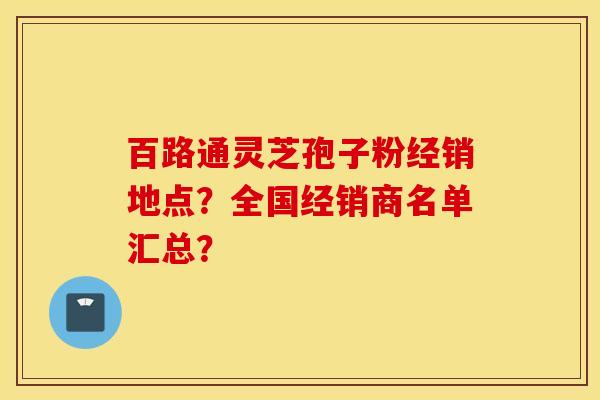 百路通靈芝孢子粉經銷地點？全國經銷商名單匯總？