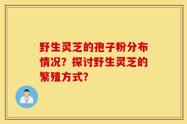 野生靈芝的孢子粉分布情況？探討野生靈芝的繁殖方式？