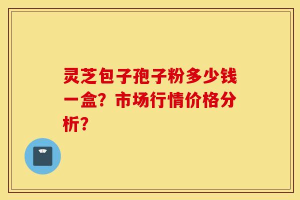 靈芝包子孢子粉多少錢一盒？市場行情價格分析？