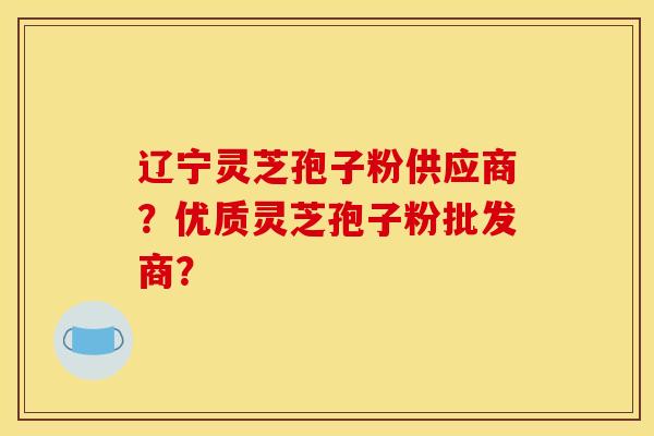 遼寧靈芝孢子粉供應商？優質靈芝孢子粉批發商？